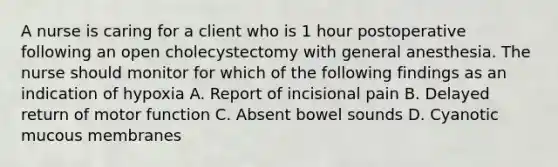 A nurse is caring for a client who is 1 hour postoperative following an open cholecystectomy with general anesthesia. The nurse should monitor for which of the following findings as an indication of hypoxia A. Report of incisional pain B. Delayed return of motor function C. Absent bowel sounds D. Cyanotic mucous membranes