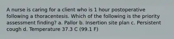 A nurse is caring for a client who is 1 hour postoperative following a thoracentesis. Which of the following is the priority assessment finding? a. Pallor b. Insertion site plan c. Persistent cough d. Temperature 37.3 C (99.1 F)