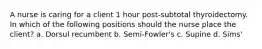 A nurse is caring for a client 1 hour post-subtotal thyroidectomy. In which of the following positions should the nurse place the client? a. Dorsul recumbent b. Semi-Fowler's c. Supine d. Sims'