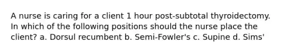 A nurse is caring for a client 1 hour post-subtotal thyroidectomy. In which of the following positions should the nurse place the client? a. Dorsul recumbent b. Semi-Fowler's c. Supine d. Sims'