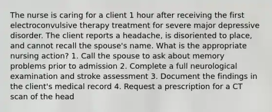 The nurse is caring for a client 1 hour after receiving the first electroconvulsive therapy treatment for severe major depressive disorder. The client reports a headache, is disoriented to place, and cannot recall the spouse's name. What is the appropriate nursing action? 1. Call the spouse to ask about memory problems prior to admission 2. Complete a full neurological examination and stroke assessment 3. Document the findings in the client's medical record 4. Request a prescription for a CT scan of the head