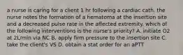 a nurse is caring for a client 1 hr following a cardiac cath. the nurse notes the formation of a hematoma at the insertion site and a decreased pulse rate in the affected extremity. which of the following interventions is the nurse's priority? A. initiate O2 at 2L/min via NC B. apply firm pressure to the insertion site C. take the client's VS D. obtain a stat order for an aPTT