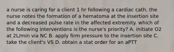 a nurse is caring for a client 1 hr following a cardiac cath. the nurse notes the formation of a hematoma at the insertion site and a decreased pulse rate in the affected extremity. which of the following interventions is the nurse's priority? A. initiate O2 at 2L/min via NC B. apply firm pressure to the insertion site C. take the client's VS D. obtain a stat order for an aPTT