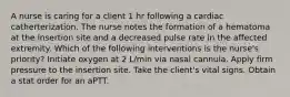 A nurse is caring for a client 1 hr following a cardiac catherterization. The nurse notes the formation of a hematoma at the insertion site and a decreased pulse rate in the affected extremity. Which of the following interventions is the nurse's priority? Initiate oxygen at 2 L/min via nasal cannula. Apply firm pressure to the insertion site. Take the client's vital signs. Obtain a stat order for an aPTT.