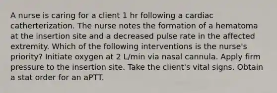 A nurse is caring for a client 1 hr following a cardiac catherterization. The nurse notes the formation of a hematoma at the insertion site and a decreased pulse rate in the affected extremity. Which of the following interventions is the nurse's priority? Initiate oxygen at 2 L/min via nasal cannula. Apply firm pressure to the insertion site. Take the client's vital signs. Obtain a stat order for an aPTT.