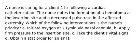 A nurse is caring for a client 1 hr following a cardiac catheterization. The nurse notes the formation of a hematoma at the insertion site and a decreased pulse rate in the affected extremity. Which of the following interventions is the nurse's priority? a. Initiate oxygen at 2 L/min via nasal cannula. b. Apply firm pressure to the insertion site. c. Take the client's vital signs. d. Obtain a stat order for an aPTT.