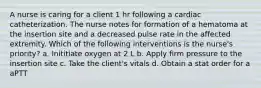 A nurse is caring for a client 1 hr following a cardiac catheterization. The nurse notes for formation of a hematoma at the insertion site and a decreased pulse rate in the affected extremity. Which of the following interventions is the nurse's priority? a. Inititiate oxygen at 2 L b. Apply firm pressure to the insertion site c. Take the client's vitals d. Obtain a stat order for a aPTT