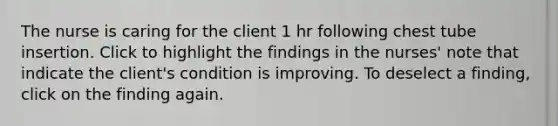 The nurse is caring for the client 1 hr following chest tube insertion. Click to highlight the findings in the nurses' note that indicate the client's condition is improving. To deselect a finding, click on the finding again.