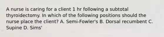 A nurse is caring for a client 1 hr following a subtotal thyroidectomy. In which of the following positions should the nurse place the client? A. Semi-Fowler's B. Dorsal recumbent C. Supine D. Sims'