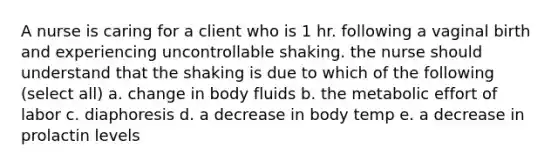 A nurse is caring for a client who is 1 hr. following a vaginal birth and experiencing uncontrollable shaking. the nurse should understand that the shaking is due to which of the following (select all) a. change in body fluids b. the metabolic effort of labor c. diaphoresis d. a decrease in body temp e. a decrease in prolactin levels