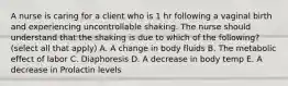 A nurse is caring for a client who is 1 hr following a vaginal birth and experiencing uncontrollable shaking. The nurse should understand that the shaking is due to which of the following? (select all that apply) A. A change in body fluids B. The metabolic effect of labor C. Diaphoresis D. A decrease in body temp E. A decrease in Prolactin levels