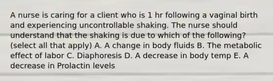 A nurse is caring for a client who is 1 hr following a vaginal birth and experiencing uncontrollable shaking. The nurse should understand that the shaking is due to which of the following? (select all that apply) A. A change in body fluids B. The metabolic effect of labor C. Diaphoresis D. A decrease in body temp E. A decrease in Prolactin levels