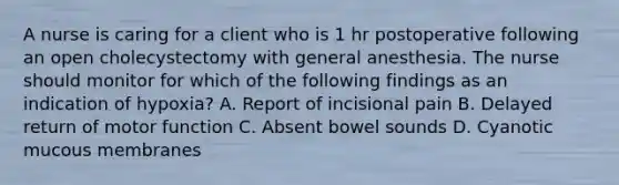 A nurse is caring for a client who is 1 hr postoperative following an open cholecystectomy with general anesthesia. The nurse should monitor for which of the following findings as an indication of hypoxia? A. Report of incisional pain B. Delayed return of motor function C. Absent bowel sounds D. Cyanotic mucous membranes