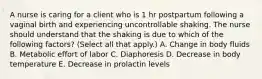 A nurse is caring for a client who is 1 hr postpartum following a vaginal birth and experiencing uncontrollable shaking. The nurse should understand that the shaking is due to which of the following factors? (Select all that apply.) A. Change in body fluids B. Metabolic effort of labor C. Diaphoresis D. Decrease in body temperature E. Decrease in prolactin levels