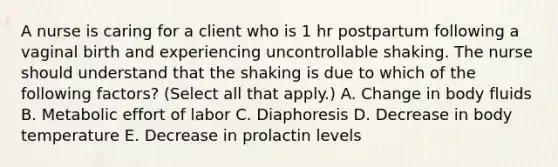 A nurse is caring for a client who is 1 hr postpartum following a vaginal birth and experiencing uncontrollable shaking. The nurse should understand that the shaking is due to which of the following factors? (Select all that apply.) A. Change in body fluids B. Metabolic effort of labor C. Diaphoresis D. Decrease in body temperature E. Decrease in prolactin levels