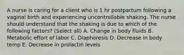 A nurse is caring for a client who is 1 hr postpartum following a vaginal birth and experiencing uncontrollable shaking. The nurse should understand that the shaking is due to which of the following factors? (Select all) A. Change in body fluids B. Metabolic effort of labor C. Diaphoresis D. Decrease in body temp E. Decrease in prolactin levels