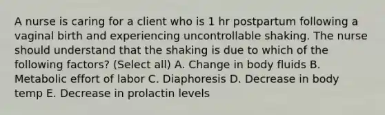 A nurse is caring for a client who is 1 hr postpartum following a vaginal birth and experiencing uncontrollable shaking. The nurse should understand that the shaking is due to which of the following factors? (Select all) A. Change in body fluids B. Metabolic effort of labor C. Diaphoresis D. Decrease in body temp E. Decrease in prolactin levels