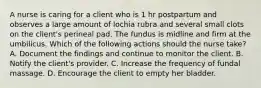 A nurse is caring for a client who is 1 hr postpartum and observes a large amount of lochia rubra and several small clots on the client's perineal pad. The fundus is midline and firm at the umbilicus. Which of the following actions should the nurse take? A. Document the findings and continue to monitor the client. B. Notify the client's provider. C. Increase the frequency of fundal massage. D. Encourage the client to empty her bladder.