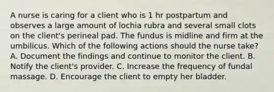 A nurse is caring for a client who is 1 hr postpartum and observes a large amount of lochia rubra and several small clots on the client's perineal pad. The fundus is midline and firm at the umbilicus. Which of the following actions should the nurse take? A. Document the findings and continue to monitor the client. B. Notify the client's provider. C. Increase the frequency of fundal massage. D. Encourage the client to empty her bladder.