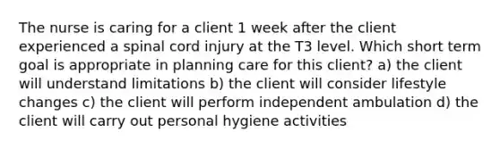 The nurse is caring for a client 1 week after the client experienced a spinal cord injury at the T3 level. Which short term goal is appropriate in planning care for this client? a) the client will understand limitations b) the client will consider lifestyle changes c) the client will perform independent ambulation d) the client will carry out personal hygiene activities