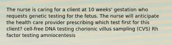 The nurse is caring for a client at 10 weeks' gestation who requests genetic testing for the fetus. The nurse will anticipate the health care provider prescribing which test first for this client? cell-free DNA testing chorionic villus sampling (CVS) Rh factor testing amniocentesis