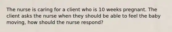 The nurse is caring for a client who is 10 weeks pregnant. The client asks the nurse when they should be able to feel the baby moving, how should the nurse respond?