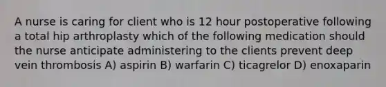 A nurse is caring for client who is 12 hour postoperative following a total hip arthroplasty which of the following medication should the nurse anticipate administering to the clients prevent deep vein thrombosis A) aspirin B) warfarin C) ticagrelor D) enoxaparin