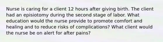 Nurse is caring for a client 12 hours after giving birth. The client had an episiotomy during the second stage of labor. What education would the nurse provide to promote comfort and healing and to reduce risks of complications? What client would the nurse be on alert for after pains?