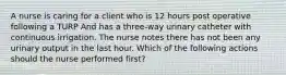 A nurse is caring for a client who is 12 hours post operative following a TURP And has a three-way urinary catheter with continuous irrigation. The nurse notes there has not been any urinary output in the last hour. Which of the following actions should the nurse performed first?