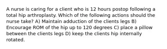 A nurse is caring for a client who is 12 hours postop following a total hip arthroplasty. Which of the following actions should the nurse take? A) Maintain adduction of the clients legs B) Encourage ROM of the hip up to 120 degrees C) place a pillow between the clients legs D) keep the clients hip internally rotated.