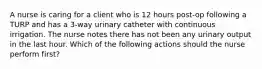 A nurse is caring for a client who is 12 hours post-op following a TURP and has a 3-way urinary catheter with continuous irrigation. The nurse notes there has not been any urinary output in the last hour. Which of the following actions should the nurse perform first?