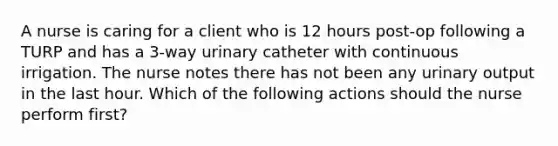 A nurse is caring for a client who is 12 hours post-op following a TURP and has a 3-way urinary catheter with continuous irrigation. The nurse notes there has not been any urinary output in the last hour. Which of the following actions should the nurse perform first?