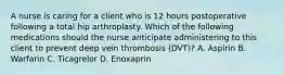 A nurse is caring for a client who is 12 hours postoperative following a total hip arthroplasty. Which of the following medications should the nurse anticipate administering to this client to prevent deep vein thrombosis (DVT)? A. Aspirin B. Warfarin C. Ticagrelor D. Enoxaprin