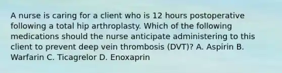 A nurse is caring for a client who is 12 hours postoperative following a total hip arthroplasty. Which of the following medications should the nurse anticipate administering to this client to prevent deep vein thrombosis (DVT)? A. Aspirin B. Warfarin C. Ticagrelor D. Enoxaprin