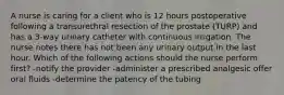 A nurse is caring for a client who is 12 hours postoperative following a transurethral resection of the prostate (TURP) and has a 3-way urinary catheter with continuous irrigation. The nurse notes there has not been any urinary output in the last hour. Which of the following actions should the nurse perform first? -notify the provider -administer a prescribed analgesic offer oral fluids -determine the patency of the tubing