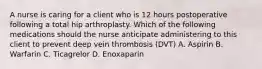 A nurse is caring for a client who is 12 hours postoperative following a total hip arthroplasty. Which of the following medications should the nurse anticipate administering to this client to prevent deep vein thrombosis (DVT) A. Aspirin B. Warfarin C. Ticagrelor D. Enoxaparin