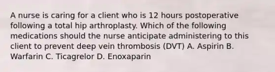 A nurse is caring for a client who is 12 hours postoperative following a total hip arthroplasty. Which of the following medications should the nurse anticipate administering to this client to prevent deep vein thrombosis (DVT) A. Aspirin B. Warfarin C. Ticagrelor D. Enoxaparin