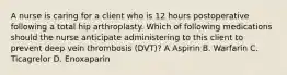 A nurse is caring for a client who is 12 hours postoperative following a total hip arthroplasty. Which of following medications should the nurse anticipate administering to this client to prevent deep vein thrombosis (DVT)? A Aspirin B. Warfarin C. Ticagrelor D. Enoxaparin