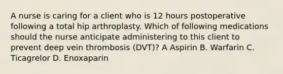 A nurse is caring for a client who is 12 hours postoperative following a total hip arthroplasty. Which of following medications should the nurse anticipate administering to this client to prevent deep vein thrombosis (DVT)? A Aspirin B. Warfarin C. Ticagrelor D. Enoxaparin