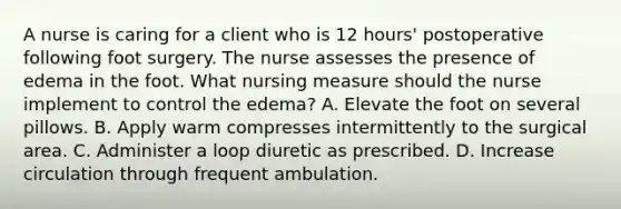 A nurse is caring for a client who is 12 hours' postoperative following foot surgery. The nurse assesses the presence of edema in the foot. What nursing measure should the nurse implement to control the edema? A. Elevate the foot on several pillows. B. Apply warm compresses intermittently to the surgical area. C. Administer a loop diuretic as prescribed. D. Increase circulation through frequent ambulation.