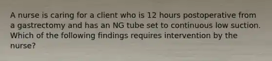 A nurse is caring for a client who is 12 hours postoperative from a gastrectomy and has an NG tube set to continuous low suction. Which of the following findings requires intervention by the nurse?