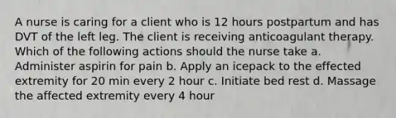 A nurse is caring for a client who is 12 hours postpartum and has DVT of the left leg. The client is receiving anticoagulant therapy. Which of the following actions should the nurse take a. Administer aspirin for pain b. Apply an icepack to the effected extremity for 20 min every 2 hour c. Initiate bed rest d. Massage the affected extremity every 4 hour