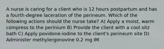 A nurse is caring for a client who is 12 hours postpartum and has a fourth-degree laceration of the perineum. Which of the following actions should the nurse take? A) Apply a moist, warm compress to the perinium B) Provide the client with a cool sitz bath C) Apply povidone-iodine to the client's perineum site D) Administer methylergonovine 0.2 mg IM