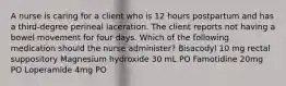 A nurse is caring for a client who is 12 hours postpartum and has a third-degree perineal laceration. The client reports not having a bowel movement for four days. Which of the following medication should the nurse administer? Bisacodyl 10 mg rectal suppository Magnesium hydroxide 30 mL PO Famotidine 20mg PO Loperamide 4mg PO