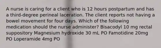 A nurse is caring for a client who is 12 hours postpartum and has a third-degree perineal laceration. The client reports not having a bowel movement for four days. Which of the following medication should the nurse administer? Bisacodyl 10 mg rectal suppository Magnesium hydroxide 30 mL PO Famotidine 20mg PO Loperamide 4mg PO