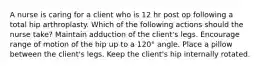 A nurse is caring for a client who is 12 hr post op following a total hip arthroplasty. Which of the following actions should the nurse take? Maintain adduction of the client's legs. Encourage range of motion of the hip up to a 120° angle. Place a pillow between the client's legs. Keep the client's hip internally rotated.