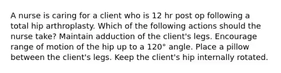 A nurse is caring for a client who is 12 hr post op following a total hip arthroplasty. Which of the following actions should the nurse take? Maintain adduction of the client's legs. Encourage range of motion of the hip up to a 120° angle. Place a pillow between the client's legs. Keep the client's hip internally rotated.