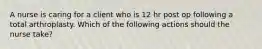 A nurse is caring for a client who is 12 hr post op following a total arthroplasty. Which of the following actions should the nurse take?