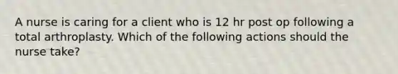 A nurse is caring for a client who is 12 hr post op following a total arthroplasty. Which of the following actions should the nurse take?