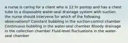 a nurse is caring for a client who is 12 hr postop and has a chest tube to a disposable water-seal drainage system with suction. the nurse should intervene for which of the following observations? Constant bubbling in the suction-control chamber Continuous bubbling in the water-seal chamber Bloody drainage in the collection chamber Fluid-level fluctuations in the water-seal chamber